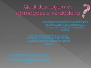 Actualmente os glaciares ocupam cerca
                                 de 13% da área total do planeta e a
                                  maioria está localizada nas regiões
                                                polares.

                    Actualmente os glaciares ocupam
                  cerca de 7% da área total do planeta
                  e a maioria está localizada nas regiões
                                  polares.



  Actualmente os glaciares ocupam
cerca de 10% da área total do planeta
e a maioria está localizada nas regiões
                polares.
 