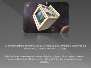 O clima marítimo do hemisfério Sul é mais estável, embora o aumento do
                 nível médio do mar também o atinge.


Este fenómeno tem-se vindo a manifestar problematicamente sobre as
 áreas do Hemisfério Norte, entre o Círculo Polar Árctico e Trópico de
                               Câncer.
 