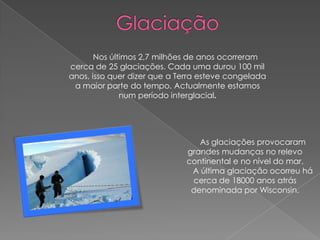 Nos últimos 2,7 milhões de anos ocorreram
cerca de 25 glaciações. Cada uma durou 100 mil
anos, isso quer dizer que a Terra esteve congelada
 a maior parte do tempo. Actualmente estamos
              num período interglacial.




                                As glaciações provocaram
                             grandes mudanças no relevo
                             continental e no nível do mar.
                              A última glaciação ocorreu há
                              cerca de 18000 anos atrás
                              denominada por Wisconsin.
 