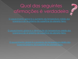 O aquecimento global é o aumento da temperatura média dos
   oceanos e do ar próximo da superfície do planeta Terra.



O aquecimento global é a diminuição da temperatura média dos
    oceanos e do ar próximo da superfície do planeta Terra.



 O aquecimento global é o aumento da temperatura média dos
       oceanos próximo da superfície do planeta Terra.
 