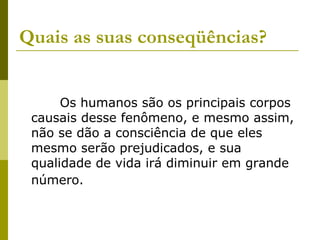 Quais as suas conseqüências?     Os humanos são os principais corpos causais desse fenômeno, e mesmo assim, não se dão a consciência de que eles mesmo serão prejudicados, e sua qualidade de vida irá diminuir em grande número.   
