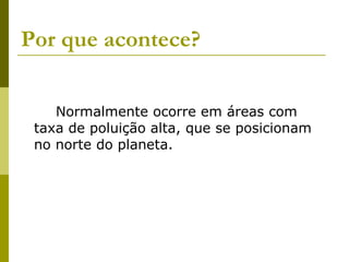 Por que acontece?   Normalmente ocorre em áreas com taxa de poluição alta, que se posicionam no norte do planeta.   