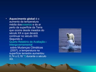 Aquecimento global  é o aumento da temperatura média dos oceanos  e do ar perto da superfície da Terra que ocorre desde meados do século XX e que deverá continuar no século XXI. Segundo o  Quarto Relatório de Avaliação do Painel  Intergovernamental  sobre Mudanças Climáticas  (2007), a temperatura na superfície terrestre aumentou 0,74 ± 0,18 ° C durante o século XX. 