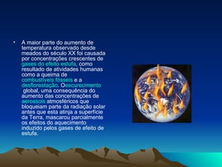 A maior parte do aumento de temperatura observado desde meados do século XX foi causada por concentrações crescentes de  gases do efeito estufa , como resultado de atividades humanas como a queima de  combustíveis fósseis  e a  desflorestação . O escurecimento  global , uma consequência do aumento das concentrações de  aerossois  atmosféricos que bloqueiam parte da radiação solar antes que esta atinja a superfície da Terra, mascarou parcialmente os efeitos do aquecimento induzido pelos gases de efeito de estufa.  