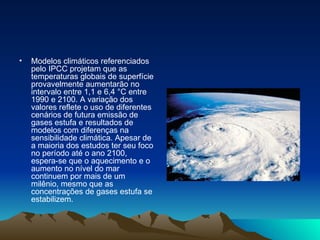 Modelos climáticos referenciados pelo IPCC projetam que as temperaturas globais de superfície provavelmente aumentarão no intervalo entre 1,1 e 6,4 °C entre 1990 e 2100. A variação dos valores reflete o uso de diferentes cenários de futura emissão de gases estufa e resultados de modelos com diferenças na sensibilidade climática. Apesar de a maioria dos estudos ter seu foco no período até o ano 2100, espera-se que o aquecimento e o aumento no nível do mar continuem por mais de um milênio, mesmo que as concentrações de gases estufa se estabilizem. 