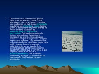 Um aumento nas temperaturas globais pode, em contrapartida, causar outras alterações, incluindo aumento no nível do mar, mudanças em padrões de  precipitação  resultando em  enchentes  e  secas .Espera-se que o aquecimento seja mais intenso no Ártico, e estaria associado ao  recuo das geleiras ,  permafrost  e  gelo marinho . Outros efeitos prováveis incluem alterações na frequência e intensidade de eventos meteorológicos extremos, extinção de espécies e variações na produção agrícola. O aquecimento e as suas consequências variarão de região para região, apesar da natureza destas variações regionais ser incerta.Outra ocorrência global concomitante[6] com o aquecimento global que já se verifica e que se prevê continuar no futuro, é a  acidificação oceânica , que é também resultado do aumento contemporâneo da concentração de dióxido de carbono atmosférico.  
