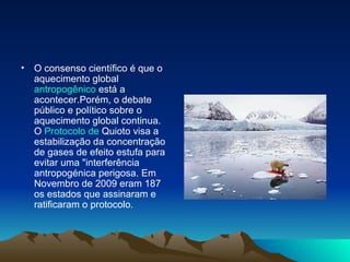 O consenso científico é que o aquecimento global  antropogênico  está a acontecer.Porém, o debate público e político sobre o aquecimento global continua. O  Protocolo de  Quioto  visa a estabilização da concentração de gases de efeito estufa para evitar uma "interferência antropogénica perigosa. Em Novembro de 2009 eram 187 os estados que assinaram e ratificaram o protocolo.  