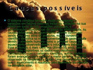C a u s a s p o s s ív e is
   O sistema climático terrestre muda em resposta a
    variações em fatores externos incluindo variações na sua
    órbita em torno do Sol, erupções vulcânicas, e
    concentrações atmosféricas de gases do efeito estufa. As
    causas detalhadas do aquecimento recente continuam
    sendo uma área ativa de pesquisa, mas o consenso
    científico identifica os níveis aumentados de gases estufa
    devido à atividade humana como a principal causa do
    aquecimento observado desde o início da era industrial.
    Essa atribuição é mais clara nos últimos 50 anos, para os
    quais estão disponíveis os dados mais detalhados.
    Contrastando com o consenso científico, outras hipóteses
    foram avançadas para explicar a maior parte do aumento
    observado na temperatura global. Uma dessas hipóteses é
    que o aquecimento é resultado principalmente da variação
    na atividade solar.
 