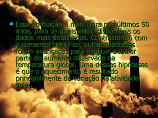    Essa atribuição é mais clara nos últimos 50
    anos, para os quais estão disponíveis os
    dados mais detalhados. Contrastando com
    o consenso científico, outras hipóteses
    foram avançadas para explicar a maior
    parte do aumento observado na
    temperatura global. Uma dessas hipóteses
    é que o aquecimento é resultado
    principalmente da variação na atividade
    solar.
 