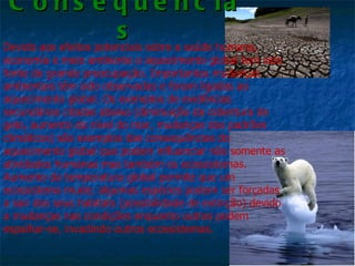 C o n s e q u ê n c ia
                       s
Devido aos efeitos potenciais sobre a saúde humana,
economia e meio ambiente o aquecimento global tem sido
fonte de grande preocupação. Importantes mudanças
ambientais têm sido observadas e foram ligadas ao
aquecimento global. Os exemplos de evidências
secundárias citadas abaixo (diminuição da cobertura de
gelo, aumento do nível do mar, mudanças dos padrões
climáticos) são exemplos das consequências do
aquecimento global que podem influenciar não somente as
atividades humanas mas também os ecossistemas.
Aumento da temperatura global permite que um
ecossistema mude; algumas espécies podem ser forçadas
a sair dos seus habitats (possibilidade de extinção) devido
a mudanças nas condições enquanto outras podem
espalhar-se, invadindo outros ecossistemas.
 