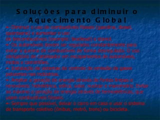 S o lu ç õ e s p a r a d im in u ir o
         A q u e c im e n t o G lo b a l
•- Diminuir o uso de combustíveis fósseis (gasolina, diesel,
querosene) e aumentar o uso
de biocombustíveis (exemplo: biodíesel) e etanol.
•- Os automóveis devem ser regulados constantemente para
evitar a queima de combustíveis de forma desregulada. O uso
obrigatório de catalisador em escapamentos de automóveis,
motos e caminhões.
•- Instalação de sistemas de controle de emissão de gases
poluentes nas indústrias.
•- Ampliar a geração de energia através de fontes limpas e
renováveis: hidrelétrica, eólica, solar, nuclear e maremotriz. Evitar
ao máximo a geração de energia através de termoelétricas, que
usam combustíveis fósseis.
•- Sempre que possível, deixar o carro em casa e usar o sistema
de transporte coletivo (ônibus, metrô, trens) ou bicicleta.
 