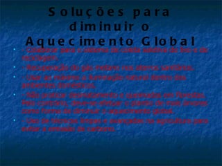 S o lu ç õ e s p a r a
             d im in u ir o
     A q u e c im e n t o G lo b a l
   - Colaborar para o sistema de coleta seletiva de lixo e de
    reciclagem.
   - Recuperação do gás metano nos aterros sanitários.
   - Usar ao máximo a iluminação natural dentro dos
    ambientes domésticos.
   - Não praticar desmatamento e queimadas em florestas.
    Pelo contrário, deve-se efetuar o plantio de mais árvores
    como forma de diminuir o aquecimento global.
   - Uso de técnicas limpas e avançadas na agricultura para
    evitar a emissão de carbono.
 