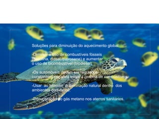 {9B2E5E83-4209-4FA1-9534-D3301F2B54C3}




                                         Soluções para diminuição do aquecimento global:

                                         -Diminuir o uso de combustíveis fósseis
                                         (gasolina, diesel,querosene) e aumentar
                                         o uso de bicombustível (biodiesel)

                                         -Os automóveis devem ser regulados
                                         constantemente para evitar á queima de combustíveis.

                                         -Usar ao Máximo á iluminação natural dentro dos
                                         ambientes doméstico.

                                         -Recuperação do gás metano nos aterros sanitários.


 21/07/09
 