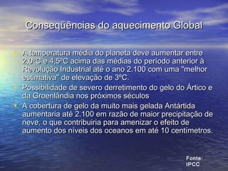 Conseqüências do aquecimento GlobalConseqüências do aquecimento Global
• A temperatura média do planeta deve aumentar entreA temperatura média do planeta deve aumentar entre
2,0ºC e 4,5ºC acima das médias do período anterior à2,0ºC e 4,5ºC acima das médias do período anterior à
Revolução Industrial até o ano 2.100 com uma "melhorRevolução Industrial até o ano 2.100 com uma "melhor
estimativa" de elevação de 3ºC.estimativa" de elevação de 3ºC.
• Possibilidade de severo derretimento do gelo do Ártico ePossibilidade de severo derretimento do gelo do Ártico e
da Groenlândia nos próximos séculosda Groenlândia nos próximos séculos
• A cobertura de gelo da muito mais gelada AntártidaA cobertura de gelo da muito mais gelada Antártida
aumentaria até 2.100 em razão de maior precipitação deaumentaria até 2.100 em razão de maior precipitação de
neve, o que contribuiria para amenizar o efeito deneve, o que contribuiria para amenizar o efeito de
aumento dos níveis dos oceanos em até 10 centímetros.aumento dos níveis dos oceanos em até 10 centímetros.
Fonte:
IPCC
 