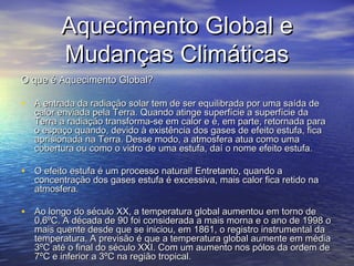 Aquecimento Global eAquecimento Global e
Mudanças ClimáticasMudanças Climáticas
O que é Aquecimento Global?O que é Aquecimento Global?
• A entrada da radiação solar tem de ser equilibrada por uma saída deA entrada da radiação solar tem de ser equilibrada por uma saída de
calor enviada pela Terra. Quando atinge superfície a superfície dacalor enviada pela Terra. Quando atinge superfície a superfície da
Terra a radiação transforma-se em calor e é, em parte, retornada paraTerra a radiação transforma-se em calor e é, em parte, retornada para
o espaço quando, devido à existência dos gases de efeito estufa, ficao espaço quando, devido à existência dos gases de efeito estufa, fica
aprisionada na Terra. Desse modo, a atmosfera atua como umaaprisionada na Terra. Desse modo, a atmosfera atua como uma
cobertura ou como o vidro de uma estufa, daí o nome efeito estufa.cobertura ou como o vidro de uma estufa, daí o nome efeito estufa.
• O efeito estufa é um processo natural! Entretanto, quando aO efeito estufa é um processo natural! Entretanto, quando a
concentração dos gases estufa é excessiva, mais calor fica retido naconcentração dos gases estufa é excessiva, mais calor fica retido na
atmosfera.atmosfera.
• Ao longo do século XX, a temperatura global aumentou em torno deAo longo do século XX, a temperatura global aumentou em torno de
0,6ºC. A década de 90 foi considerada a mais morna e o ano de 1998 o0,6ºC. A década de 90 foi considerada a mais morna e o ano de 1998 o
mais quente desde que se iniciou, em 1861, o registro instrumental damais quente desde que se iniciou, em 1861, o registro instrumental da
temperatura. A previsão é que a temperatura global aumente em médiatemperatura. A previsão é que a temperatura global aumente em média
3ºC até o final do século XXI. Com um aumento nos pólos da ordem de3ºC até o final do século XXI. Com um aumento nos pólos da ordem de
7ºC e inferior a 3ºC na região tropical.7ºC e inferior a 3ºC na região tropical.
 