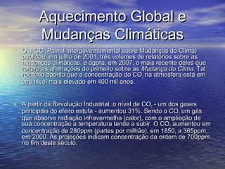 Aquecimento Global eAquecimento Global e
Mudanças ClimáticasMudanças Climáticas
• O IPCC (Painel Intergovernamental sobre Mudanças do Clima)O IPCC (Painel Intergovernamental sobre Mudanças do Clima)
publicou, em julho de 2001, três volumes de relatórios sobre aspublicou, em julho de 2001, três volumes de relatórios sobre as
mudanças climáticas, e agora, em 2007, o mais recente deles quemudanças climáticas, e agora, em 2007, o mais recente deles que
reitera as afirmações do primeiro sobre asreitera as afirmações do primeiro sobre as Mudança do Clima.Mudança do Clima. TalTal
relatório aponta que a concentração do COrelatório aponta que a concentração do CO22 na atmosfera está emna atmosfera está em
seu nível mais elevado em 400 mil anos.seu nível mais elevado em 400 mil anos.
• A partir da Revolução Industrial, o nível de COA partir da Revolução Industrial, o nível de CO22 - um dos gases- um dos gases
principais do efeito estufa - aumentou 31%. Sendo o COprincipais do efeito estufa - aumentou 31%. Sendo o CO22 um gásum gás
que absorve radiação infravermelha (calor), com o ampliação deque absorve radiação infravermelha (calor), com o ampliação de
sua concentração a temperatura tende a subir. O COsua concentração a temperatura tende a subir. O CO22 aumentou emaumentou em
concentração de 280ppm (partes por milhão), em 1850, a 365ppm,concentração de 280ppm (partes por milhão), em 1850, a 365ppm,
em 2000. As projeções indicam concentração da ordem de 700ppmem 2000. As projeções indicam concentração da ordem de 700ppm
no fim deste século.no fim deste século.
 