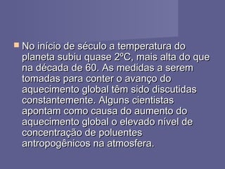  No início de século a temperatura doNo início de século a temperatura do
planeta subiu quase 2ºC, mais alta do queplaneta subiu quase 2ºC, mais alta do que
na década de 60. As medidas a seremna década de 60. As medidas a serem
tomadas para conter o avanço dotomadas para conter o avanço do
aquecimento global têm sido discutidasaquecimento global têm sido discutidas
constantemente. Alguns cientistasconstantemente. Alguns cientistas
apontam como causa do aumento doapontam como causa do aumento do
aquecimento global o elevado nível deaquecimento global o elevado nível de
concentração de poluentesconcentração de poluentes
antropogênicos na atmosfera.antropogênicos na atmosfera.
 