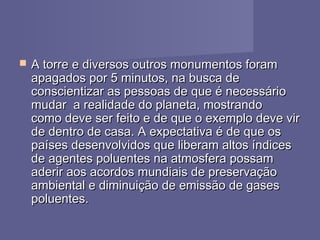  A torre e diversos outros monumentos foramA torre e diversos outros monumentos foram
apagados por 5 minutos, na busca deapagados por 5 minutos, na busca de
conscientizar as pessoas de que é necessárioconscientizar as pessoas de que é necessário
mudar  a realidade do planeta, mostrandomudar  a realidade do planeta, mostrando
como deve ser feito e de que o exemplo deve vircomo deve ser feito e de que o exemplo deve vir
de dentro de casa. A expectativa é de que osde dentro de casa. A expectativa é de que os
países desenvolvidos que liberam altos índicespaíses desenvolvidos que liberam altos índices
de agentes poluentes na atmosfera possamde agentes poluentes na atmosfera possam
aderir aos acordos mundiais de preservaçãoaderir aos acordos mundiais de preservação
ambiental e diminuição de emissão de gasesambiental e diminuição de emissão de gases
poluentes.poluentes.
 