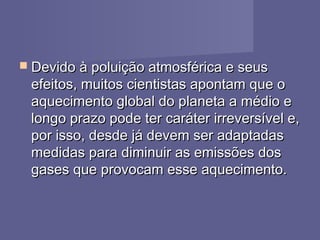  Devido à poluição atmosférica e seusDevido à poluição atmosférica e seus
efeitos, muitos cientistas apontam que oefeitos, muitos cientistas apontam que o
aquecimento global do planeta a médio eaquecimento global do planeta a médio e
longo prazo pode ter caráter irreversível e,longo prazo pode ter caráter irreversível e,
por isso, desde já devem ser adaptadaspor isso, desde já devem ser adaptadas
medidas para diminuir as emissões dosmedidas para diminuir as emissões dos
gases que provocam esse aquecimento.gases que provocam esse aquecimento.
 