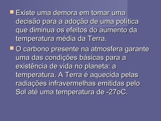  Existe uma demora em tomar umaExiste uma demora em tomar uma
decisão para a adoção de uma políticadecisão para a adoção de uma política
que diminua os efeitos do aumento daque diminua os efeitos do aumento da
temperatura média da Terra.temperatura média da Terra.
 O carbono presente na atmosfera garanteO carbono presente na atmosfera garante
uma das condições básicas para auma das condições básicas para a
existência de vida no planeta: aexistência de vida no planeta: a
temperatura. A Terra é aquecida pelastemperatura. A Terra é aquecida pelas
radiações infravermelhas emitidas peloradiações infravermelhas emitidas pelo
Sol até uma temperatura de -27oC.Sol até uma temperatura de -27oC.
 