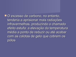  O excesso de carbono, no entanto,O excesso de carbono, no entanto,
tenderia a aprisionar mais radiaçõestenderia a aprisionar mais radiações
infravermelhas, produzindo o chamadoinfravermelhas, produzindo o chamado
efeito estufa: a elevação da temperaturaefeito estufa: a elevação da temperatura
média a ponto de reduzir ou até acabarmédia a ponto de reduzir ou até acabar
com as calotas de gelo que cobrem oscom as calotas de gelo que cobrem os
pólospólos
 