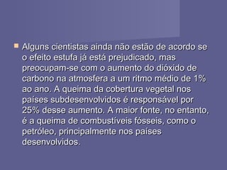  Alguns cientistas ainda não estão de acordo seAlguns cientistas ainda não estão de acordo se
o efeito estufa já está prejudicado, maso efeito estufa já está prejudicado, mas
preocupam-se com o aumento do dióxido depreocupam-se com o aumento do dióxido de
carbono na atmosfera a um ritmo médio de 1%carbono na atmosfera a um ritmo médio de 1%
ao ano. A queima da cobertura vegetal nosao ano. A queima da cobertura vegetal nos
países subdesenvolvidos é responsável porpaíses subdesenvolvidos é responsável por
25% desse aumento. A maior fonte, no entanto,25% desse aumento. A maior fonte, no entanto,
é a queima de combustíveis fósseis, como oé a queima de combustíveis fósseis, como o
petróleo, principalmente nos paísespetróleo, principalmente nos países
desenvolvidos.desenvolvidos.
 