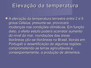 Elevação da temperaturaElevação da temperatura
 A elevação da temperatura terrestre entre 2 e 5A elevação da temperatura terrestre entre 2 e 5
graus Celsius, presume-se, provocarágraus Celsius, presume-se, provocará
mudanças nas condições climáticas. Em funçãomudanças nas condições climáticas. Em função
disto, o efeito estufa poderá acarretar aumentodisto, o efeito estufa poderá acarretar aumento
do nível do mar, inundações das áreasdo nível do mar, inundações das áreas
litorâneas (diz-se litorâneas no Brasil, litorais emlitorâneas (diz-se litorâneas no Brasil, litorais em
Portugal) e desertificação de algumas regiões,Portugal) e desertificação de algumas regiões,
comprometendo as terras agricultáveis e,comprometendo as terras agricultáveis e,
conseqüentemente, a produção de alimentos.conseqüentemente, a produção de alimentos.
 