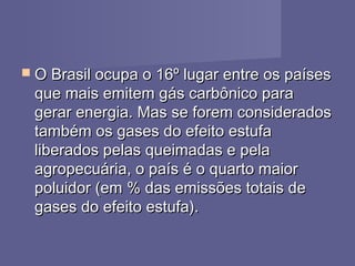  O Brasil ocupa o 16º lugar entre os paísesO Brasil ocupa o 16º lugar entre os países
que mais emitem gás carbônico paraque mais emitem gás carbônico para
gerar energia. Mas se forem consideradosgerar energia. Mas se forem considerados
também os gases do efeito estufatambém os gases do efeito estufa
liberados pelas queimadas e pelaliberados pelas queimadas e pela
agropecuária, o país é o quarto maioragropecuária, o país é o quarto maior
poluidor (em % das emissões totais depoluidor (em % das emissões totais de
gases do efeito estufa).gases do efeito estufa).
 