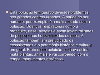 Esta poluição tem gerado diversos problemasEsta poluição tem gerado diversos problemas
nos grandes centros urbanos. A saúde do sernos grandes centros urbanos. A saúde do ser
humano, por exemplo, é a mais afetada com ahumano, por exemplo, é a mais afetada com a
poluição. Doenças respiratórias como apoluição. Doenças respiratórias como a
bronquite, rinite, alergias e asma levam milharesbronquite, rinite, alergias e asma levam milhares
de pessoas aos hospitais todos os anos. Ade pessoas aos hospitais todos os anos. A
poluição também tem prejudicado ospoluição também tem prejudicado os
ecossistemas e o patrimônio histórico e culturalecossistemas e o patrimônio histórico e cultural
em geral. Fruto desta poluição, a chuva ácidaem geral. Fruto desta poluição, a chuva ácida
mata plantas, animais e vai corroendo, com omata plantas, animais e vai corroendo, com o
tempo, monumentos históricos.tempo, monumentos históricos.
 