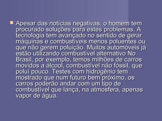  Apesar das notícias negativas, o homem temApesar das notícias negativas, o homem tem
procurado soluções para estes problemas. Aprocurado soluções para estes problemas. A
tecnologia tem avançado no sentido de gerartecnologia tem avançado no sentido de gerar
máquinas e combustíveis menos poluentes oumáquinas e combustíveis menos poluentes ou
que não gerem poluição. Muitos automóveis jáque não gerem poluição. Muitos automóveis já
estão utilizando combustível alternativo Noestão utilizando combustível alternativo No
Brasil, por exemplo, temos milhões de carrosBrasil, por exemplo, temos milhões de carros
movidos a álcool, combustível não fóssil, quemovidos a álcool, combustível não fóssil, que
poluí pouco. Testes com hidrogênio tempoluí pouco. Testes com hidrogênio tem
mostrado que num futuro bem próximo, osmostrado que num futuro bem próximo, os
carros poderão andar com um tipo decarros poderão andar com um tipo de
combustível que lança, na atmosfera, apenascombustível que lança, na atmosfera, apenas
vapor de água.vapor de água.
 