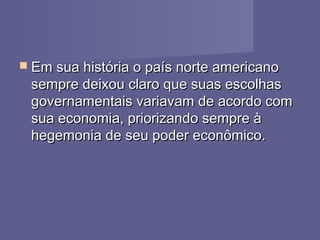  Em sua história o país norte americanoEm sua história o país norte americano
sempre deixou claro que suas escolhassempre deixou claro que suas escolhas
governamentais variavam de acordo comgovernamentais variavam de acordo com
sua economia, priorizando sempre àsua economia, priorizando sempre à
hegemonia de seu poder econômico.hegemonia de seu poder econômico.
 