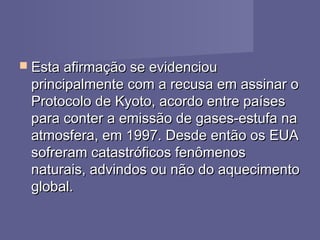  Esta afirmação se evidenciouEsta afirmação se evidenciou
principalmente com a recusa em assinar oprincipalmente com a recusa em assinar o
Protocolo de Kyoto, acordo entre paísesProtocolo de Kyoto, acordo entre países
para conter a emissão de gases-estufa napara conter a emissão de gases-estufa na
atmosfera, em 1997. Desde então os EUAatmosfera, em 1997. Desde então os EUA
sofreram catastróficos fenômenossofreram catastróficos fenômenos
naturais, advindos ou não do aquecimentonaturais, advindos ou não do aquecimento
global.global.
 