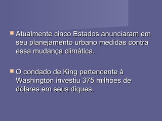  Atualmente cinco Estados anunciaram emAtualmente cinco Estados anunciaram em
seu planejamento urbano medidas contraseu planejamento urbano medidas contra
essa mudança climática.essa mudança climática.
 O condado de King pertencente àO condado de King pertencente à
Washington investiu 375 milhões deWashington investiu 375 milhões de
dólares em seus diques.dólares em seus diques.
 