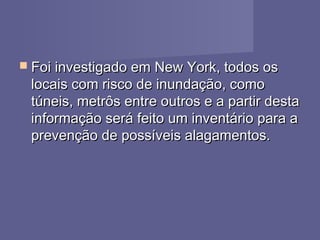  Foi investigado em New York, todos osFoi investigado em New York, todos os
locais com risco de inundação, comolocais com risco de inundação, como
túneis, metrôs entre outros e a partir destatúneis, metrôs entre outros e a partir desta
informação será feito um inventário para ainformação será feito um inventário para a
prevenção de possíveis alagamentos.prevenção de possíveis alagamentos.
 
