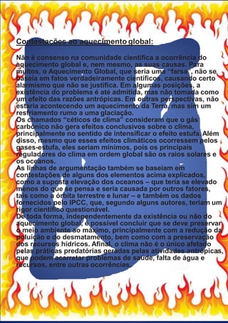 Contestações ao aquecimento global:
Não é consenso na comunidade cientíﬁca a ocorrência do
aquecimento global e, nem mesmo, as suas causas. Para
muitos, o Aquecimento Global, que seria uma “farsa”, não se
baseia em fatos verdadeiramente cientíﬁcos, causando certo
alarmismo que não se justiﬁca. Em algumas posições, a
existência do problema é até admitida, mas não tomada como
um efeito das razões antrópicas. Em outras perspectivas, não
estaria acontecendo um aquecimento da Terra, mas sim um
resfriamento rumo a uma glaciação.
Os chamados “céticos de clima” consideram que o gás
carbônico não gera efeitos conclusivos sobre o clima,
principalmente no sentido de intensiﬁcar o efeito estufa. Além
disso, mesmo que esses efeitos climáticos ocorressem pelos
gases-estufa, eles seriam mínimos, pois os principais
reguladores do clima em ordem global são os raios solares e
os oceanos.
As linhas de argumentação também se baseiam em
contestações de alguns dos elementos acima explicados,
como a suposta elevação dos oceanos – que teria se elevado
menos do que se pensa e seria causada por outros fatores,
tais como a órbita terrestre e lunar – e também os dados
fornecidos pelo IPCC, que, segundo alguns autores, teriam um
rigor cientíﬁco questionável.
De toda forma, independentemente da existência ou não do
aquecimento global, é possível concluir que se deve preservar
o meio ambiente ao máximo, principalmente com a redução da
poluição e do desmatamento, bem como com a preservação
dos recursos hídricos. Aﬁnal, o clima não é o único afetado
pelas práticas predatórias geradas pelas atividades antrópicas,
que podem acarretar problemas de saúde, falta de água e
recursos, entre outras ocorrências.
 
