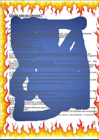Quaissãoas causas?
As principaiscausasdoaquecimentoglobal
Provocadaspor açõesdossereshumanos
1-Aumento da emissãodosgasesdoefeitoestufa- causado,principalmente,
peloaumentodousodecombustíveisfósseis(gasolinaediesel).
Os principaisgasesque favorecemoaquecimentoglobalsão:
-Dióxido de Carbono - CO2
- Gás Metano - CH4
- Óxido Nitroso - N2O
- Perﬂuorcarbonetos
- Hexaﬂuoreto de Enxofre - SF6
- Hidroﬂuorcarbonetos – HFCs
2 - Queimadasde mataseﬂorestas- alémde reduzira quantidadede árvores,
que servem como reguladoras da temperatura, as queimadas jogam gases
poluentesnaatmosfera.
3 - Desmatamento - tem ocorrido, principalmente em países em
desenvolvimento,comoformadeampliar
asáreasparaagriculturae pastagemde animais,alémda exploraçãode madeira.
Com menos cobertura de árvores e plantas, aumenta a temperatura do meio
ambiente.
4- Desenvolvimentos urbanos sem planejamento - diminui as áreas verdes nas
cidades,aumentando
a quantidadede concreto.Essefatofavorecea formaçãode ilhasde calor.
5- Desertiﬁcação - queimadas e desmatamento podem resultar no processo de
desertiﬁcação
(formaçãode desertos)emváriasregiõesdomundo.
Causasnaturais:
1 - Aumento da atividade na superfície do Sol, provocando explosões e alta
emissãoderaiosultravioletas.
O Solpassaatualmentepor estefenômeno.
2- A água dos oceanos concentra o carbono presente em grande quantidade na
atmosfera.
Este fato faz aumentar a evaporação e a concentração de gases no ar,
aumentandoassimoaquecimentoglobal.
3- Alguns cientistas aﬁrmam que o planeta Terra está passando por um período
quecorresponde
ao ﬁnal de um ciclo glacial, que começou há cerca de 2,5 milhões de ano(estes
ciclos
ocorrem de tempos em tempos). Neste momento ocorre, naturalmente, o aumento da
temperaturaglobal.
 
