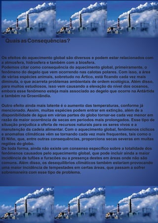 QuaisasConsequências?
Os efeitos do aquecimento global são diversos e podem estar relacionados com
a atmosfera, hidrosfera e também com a biosfera.
Podemos citar como consequência do aquecimento global, primeiramente, o
fenômeno do degelo que vem ocorrendo nas calotas polares. Com isso, a área
de várias espécies animais, sobretudo no Ártico, está ﬁcando cada vez mais
diminuta, o que acarreta problemas ambientais de ordem ecológica. Além disso,
para muitos estudiosos, isso vem causando a elevação do nível dos oceanos,
embora esse fenômeno esteja mais associado ao degelo que ocorre na Antártida
e também na Groenlândia.
Outro efeito ainda mais latente é o aumento das temperaturas, conforme já
mencionado. Assim, muitas espécies podem entrar em extinção, além de a
disponibilidade de água em várias partes do globo tornar-se cada vez menor em
razão da maior ocorrência de secas em períodos mais prolongados. Esse tipo de
situação prejudica a oferta de recursos naturais para os seres vivos e a
manutenção da cadeia alimentar. Com o aquecimento global, fenômenos cíclicos
e anomalias climáticas vêm se tornando cada vez mais frequentes, tais como o
El Niño, que, entre outras consequências, proporciona secas severas em muitas
regiões do globo.
De toda forma, ainda não existe um consenso especíﬁco sobre a totalidade dos
fenômenos causados pelo aquecimento global, que pode incluir ainda a maior
incidência de tufões e furacões ou a presença destes em áreas onde não são
comuns. Além disso, os desequilíbrios climáticos também estariam provocando
uma maior incidência de tempestades em certas áreas, que passam a sofrer
sobremaneira com esse tipo de problema.
 