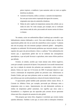 países tropicais, a tendência é para aumentar cada vez mais as regiões
               desérticas no planeta;
           •   Aumento de furacões, tufões e ciclones: o aumento da temperatura
               faz com que ocorra maior evaporação das águas dos oceanos,
               originando estes tipos de catástrofes climáticas;
           •   Ondas de calor: regiões de temperaturas amenas têm sofrido com as
               ondas de calor. No verão europeu, por exemplo, tem se verificado
               uma intensa onda de calor, provocando até mesmo mortes de idosos
               e crianças.


       No entanto, existe um ambientalista (Bjorn Lomborg) que contradiz o que
habitualmente estamos habituados a ouvir. Este autor defende que os efeitos do
aquecimento global, não vão ser assim tão catastróficos como se pensa: “o planeta
não está em perigo; não está iminente qualquer catástrofe global - demográfica,
energética ou ambiental. Há obviamente problemas que merecem atenção, os mais
urgentes dos quais são provavelmente a fome e a pobreza.” Este ambientalista diz
mesmo que, o aquecimento global não irá ter nenhuma das consequências
apocalípticas, e que até pode favorecer a agricultura, entre outros efeitos positivos
que defende.
       Existem, no entanto, acordos que visam atenuar estes efeitos negativos,
como por exemplo o protocolo de Quioto. Este protocolo é um acordo internacional
que visa a redução da emissão dos poluentes que aumentam o efeito estufa no
planeta. Entrou em vigor em 16 Fevereiro de 2005. O principal objectivo é que
ocorra a diminuição da temperatura global nos próximos anos. Infelizmente os
Estados Unidos, país que mais poluentes emite no mundo, não aceitou o acordo,
pois afirmou que este acordo prejudicaria o desenvolvimento industrial do país.
       O aquecimento global também pode apresentar efeitos menos óbvios. A
Corrente do Atlântico Norte, por exemplo, provocada por diferenças entre a
temperatura entre os mares. Aparentemente ela está diminuindo conforme as
médias da temperatura global aumentam, isso significa que áreas como a
Escandinávia e a Inglaterra que são aquecidas pela corrente devem apresentar
climas mais frios a despeito do aumento do calor global.
       Pela pesquisa que temos feito, chegamos à conclusão que existem muitas
opiniões diferentes. Também é certo que, os avisos sobre as alterações climáticas


                                                                                        2
 