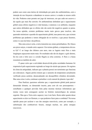 podem soar como uma táctica de intimidação por parte dos ambientalistas, com a
intenção de nos forçarem a abandonar os nossos carros e a mudar os nossos estilo
de vida. Podemos estar perante um jogo de interesses, em que cada um escreve e
diz aquilo que mais lhe convém. Os ambientalistas defendem que o aquecimento
global causa efeitos negativos à vida humana, à natureza e ao ambiente, enquanto
que outros defendem que os efeitos não são assim tão negativos quanto se pensa.
Na nossa opinião, existem problemas muito mais graves para resolver, não
querendo minimizar a questão do aquecimento global, mas parece-nos, que existem
problemas que podemos e temos obrigação de os resolver, e que pouco fazemos,
como é o caso da fome e da pobreza.
       Mas uma coisa é certa, a terra transmite-nos sinais perturbadores. Do Alasca
aos picos suíços, o mundo está a aquecer. Em termos globais, a temperatura elevou-
se 0,6° C ao longo dos últimos cem anos, mas os lugares mais frios e mais
longínquos aqueceram muito mais. Os resultados não são de alegrar: o gelo derrete,
há rios com o leito seco e a erosão flagela as orlas costeiras. A flora e a fauna
ressentem-se também do calor.
       É quase certo que a actividade desenvolvida pelas sociedades humanas foi
responsável pelo aquecimento registado ao longo do século que passou. Os registos
do clima da antiguidade, indicam que o planeta possui um termóstato que funciona
aos solavancos. Alguns peritos temem que o aumento da temperatura actualmente
verificado possa acelerar, desencadeando um desequilíbrio climático devastador.
Mas uma coisa é certa, continuar a perturbar o ciclo natural do planeta é que não!
       Para finalizar, queremos salientar que, o aquecimento global pode parecer
demasiado distante, ou demasiado incerto, para com ele nos preocuparmos –
semelhante a qualquer previsão feita pelas mesmas técnicas informáticas que
muitas vezes nem conseguem acertar no boletim meteorológico da semana
seguinte. Mas que a Terra está a aquecer, isso é um facto. Resta saber quanto desse
aquecimento se deve ao Homem, e o que podemos fazer para o combater? Na nossa
opinião passa por acelerar o uso das energias renováveis, como por exemplo, a
substituição dos combustíveis fosseis, energia nuclear, etc. pelas energias
renováveis.




                                                                                      3
 