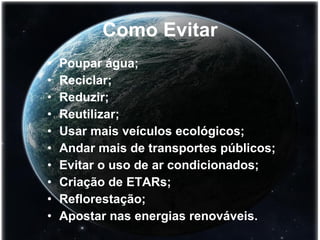 Como Evitar Poupar água; Reciclar; Reduzir; Reutilizar; Usar mais veículos ecológicos; Andar mais de transportes públicos; Evitar o uso de ar condicionados; Criação de ETARs; Reflorestação; Apostar nas energias renováveis. 