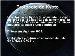 Protocolo de Kyoto O protocolo de Kyoto, foi assumido no Japão em 1992 por 189 dos 192 países membros da ONU e em 1997 foi assumido pelos 35 países industrializados e a União Europeia. Entrou em vigor em 2005.  O objectivo é reduzir as emissões de CO2, CH4, N20 e CFCS  . 
