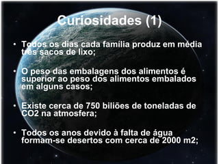 Curiosidades (1) Todos os dias cada família produz em média três sacos de lixo; O peso das embalagens dos alimentos é superior ao peso dos alimentos embalados em alguns casos; Existe cerca de 750 biliões de toneladas de CO2 na atmosfera; Todos os anos devido à falta de água formam-se desertos com cerca de 2000 m2;   