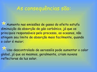 As consequências são:
Aumento nas emissões de gases do efeito estufa
diminuição da absorção de gás carbónico, já que os
principais responsáveis pelo processo, os oceanos, não
atingem seu limite de absorção mais facilmente, quando
o calor é maior;
Uso descontrolado de aerossóis pode aumentar o calor
global, já que os mesmos, geralmente, criam nuvens
reflectoras da luz solar.
 