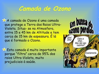 Camada de Ozono
A camada de Ozono é uma camada
que protege a Terra dos Raios Ultra-
Violeta. Situa- se na Atmosfera,
entre 15 e 45 km de Altitude e tem
cerca de 15 km de espessura. É lá
que é formado o Ozono.
Esta camada é muito importante
porque “filtra” cerca de 95% dos
raios Ultra-Violeta, muito
prejudiciais à saúde.
 
