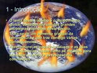 1 - Introdução
• O tema deste trabalho é o aquecimento
global, considerado um dos grandes
problemas mundiais deste século.
• Trata-se de um aumento gradual da
temperatura e que traz consigo várias
consequências.
• Apresentarei as possíveis causas e as suas
consequências, assim como as medidas para
abrandar os efeito e as respectivas
conclusões.

 