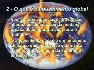 2 - O que é o aquecimento global
• Vem sendo evidenciado através das
alterações climáticas e da mudança
brusca de temperatura em todo o
mundo.
• O aquecimento global é um fenómeno
climático que estabelece o aumento
da temperatura média da superfície
terrestre.

 