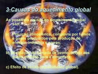 3-Causas do aquecimento global
As possíveis causas do aquecimento global
são:
a) Poluição atmosférica, composta por fumos
e gases produzidos pela produção de
energia, indústria e carros;
b) Destruição da camada de ozono,devido aos
gases emtidos para a atmosfera;
c) Efeito de estufa (aquecimento global).

 