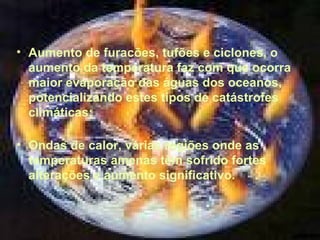• Aumento de furacões, tufões e ciclones, o
aumento da temperatura faz com que ocorra
maior evaporação das águas dos oceanos,
potencializando estes tipos de catástrofes
climáticas;
• Ondas de calor, várias regiões onde as
temperaturas amenas têm sofrido fortes
alterações e aumento significativo.

 