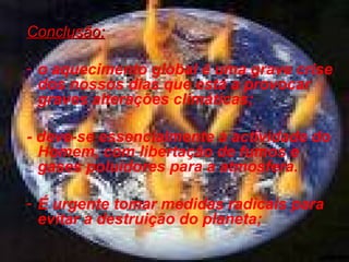 Conclusão:
- o aquecimento global é uma grave crise
dos nossos dias que está a provocar
graves alterações climáticas;
- deve-se essencialmente à actividade do
Homem, com libertação de fumos e
gases poluidores para a atmosfera.
- É urgente tomar medidas radicais para
evitar a destruição do planeta;

 