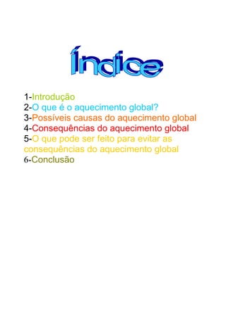1-Introdução
2-O que é o aquecimento global?
3-Possíveis causas do aquecimento global
4-Consequências do aquecimento global
5-O que pode ser feito para evitar as
consequências do aquecimento global
6-Conclusão

 